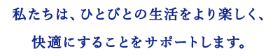 私たちは、ひとびとの生活をより楽しく、快適にすることをサポートします。