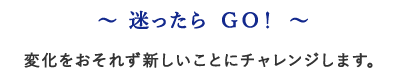 〜迷ったらGO!変化をおそれず新しいことにチャレンジします。〜